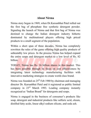 1
About Nirma
Nirma story began in 1969, when Dr.Karsanbhai Patel rolled out
the first bag of phosphate free synthetic detergent powder.
Signaling the launch of Nirma and that first bag of Nirma was
destined to change the Indian detergent industry hitherto
dominated by multinational players offering high priced
products to a small segment of the population.
Within a short span of three decades, Nirma has completely
rewritten the rules of the game offering high quality products of
unbeatably low prices. In the process Nirma has helped expand
the entire soaps and detergent market to a low level of Rs. 82
billion.
TODAY, Nirma has Rs. 16 billion shares in this market. This
has been possible through its focus on cost effectiveness by
integrating latest technology manufacturing facilities with
innovative marketing strategies to create world class brand.
Nirma was founded on 25th
Feb 1980 by chairman and managing
director Dr. Karsanbhai Patel and it registered as public limited
company in 23rd
March 1993. Leading company instantly
recognized as “Indian Brand” for detergents and soaps.
Nirma is engaged in the business of consumer’s products like
soap, detergent and industrial products like sulfuric acid, oleum,
distilled fatty acids, linear alkyl sodium silicate, and soda ash.
 