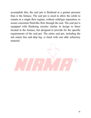 46
accomplish this, the seal pot is fluidized at a greater pressure
than is the furnace. The seal pot is sized to allow the solids to
remain in a single flow regime, without solid/gas separation, to
assure consistent fluid-like flow through the seal. The seal pot is
equipped with fluidizing nozzles similar in design to those
located in the furnace, but designed to provide for the specific
requirements of the seal pot. The entire seal pot, including the
ash return line and drip leg, is lined with cast able refractory
material.
 