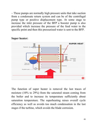 48
– These pumps are normally high pressure units that take suction
from a condensate return system and can be of the centrifugal
pump type or positive displacement type. At some stage to
increase the inlet pressure of the BFP a booster pump is also
provided which increase the pressure of the feed water to the
specific point and then this pressurized water is sent to the BFP.
Super heater:
The function of super heater is removal the last traces of
moisture (10% to 29%) from the saturated steam coming from
the boiler and to increase its temperature sufficiently about
saturation temperature. The superheating raises overall cycle
efficiency as well as avoids too much condensation in the last
stages if the turbine, which avoids the blade corrosion.
 