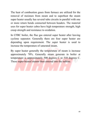 49
The heat of combustion gases from furnace are utilized for the
removal of moisture from steam and to superheat the steam
super heater usually has several tube circuits in parallel with one
or more return bends connected between headers. The material
uses for super heater cubes have high temperature strength, high
creep strength and resistance to oxidation.
In CFBC boiler, the flue gas entered super heater after leaving
cyclone separator. Generally there are four super heater are
depending upon requirement. The super heater is used to
increase the temperature of saturated steam.
By super heater generally the temperature of steam is increase
approximately 70%. Generally steam generate in boiler at
temperature is approximately 500 degrees C to 510 degrees C.
These super-heated steams then entered into the turbine.
 