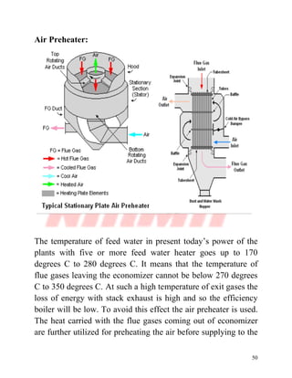50
Air Preheater:
The temperature of feed water in present today’s power of the
plants with five or more feed water heater goes up to 170
degrees C to 280 degrees C. It means that the temperature of
flue gases leaving the economizer cannot be below 270 degrees
C to 350 degrees C. At such a high temperature of exit gases the
loss of energy with stack exhaust is high and so the efficiency
boiler will be low. To avoid this effect the air preheater is used.
The heat carried with the flue gases coming out of economizer
are further utilized for preheating the air before supplying to the
 