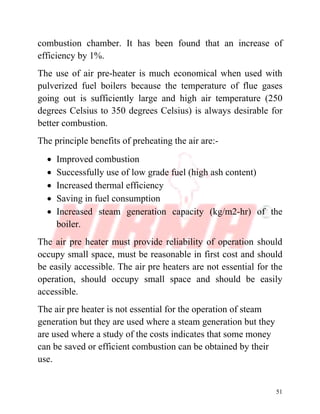 51
combustion chamber. It has been found that an increase of
efficiency by 1%.
The use of air pre-heater is much economical when used with
pulverized fuel boilers because the temperature of flue gases
going out is sufficiently large and high air temperature (250
degrees Celsius to 350 degrees Celsius) is always desirable for
better combustion.
The principle benefits of preheating the air are:-
∑ Improved combustion
∑ Successfully use of low grade fuel (high ash content)
∑ Increased thermal efficiency
∑ Saving in fuel consumption
∑ Increased steam generation capacity (kg/m2-hr) of the
boiler.
The air pre heater must provide reliability of operation should
occupy small space, must be reasonable in first cost and should
be easily accessible. The air pre heaters are not essential for the
operation, should occupy small space and should be easily
accessible.
The air pre heater is not essential for the operation of steam
generation but they are used where a steam generation but they
are used where a study of the costs indicates that some money
can be saved or efficient combustion can be obtained by their
use.
 