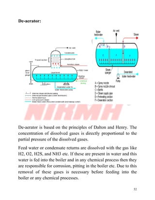52
De-aerator:
De-aerator is based on the principles of Dalton and Henry. The
concentration of dissolved gases is directly proportional to the
partial pressure of the dissolved gases.
Feed water or condensate returns are dissolved with the gas like
H2, O2, H2S, and NH3 etc. If these are present in water and this
water is fed into the boiler and in any chemical process then they
are responsible for corrosion, pitting in the boiler etc. Due to this
removal of these gases is necessary before feeding into the
boiler or any chemical processes.
 