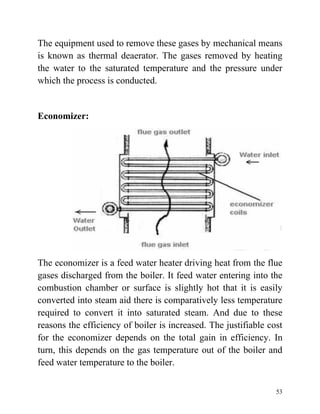 53
The equipment used to remove these gases by mechanical means
is known as thermal deaerator. The gases removed by heating
the water to the saturated temperature and the pressure under
which the process is conducted.
Economizer:
The economizer is a feed water heater driving heat from the flue
gases discharged from the boiler. It feed water entering into the
combustion chamber or surface is slightly hot that it is easily
converted into steam aid there is comparatively less temperature
required to convert it into saturated steam. And due to these
reasons the efficiency of boiler is increased. The justifiable cost
for the economizer depends on the total gain in efficiency. In
turn, this depends on the gas temperature out of the boiler and
feed water temperature to the boiler.
 