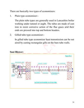 54
There are basically two types of economizers:
1. Plain type economizer:-
The plain tube types are generally used in Lancashire boiler
working under natural or aught. The tubes are made of cast
iron to resist corrosive action of the flue gases arid their
ends are pressed into top and bottom headers.
2. Gilled tube type economizer:-
In gilled tube type economizer heat transmission can be out
aired by casting rectangular gills on the bare tube walls.
Soot Blower:
 