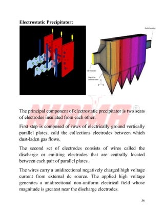 56
Electrostatic Precipitator:
The principal component of electrostatic precipitator is two seats
of electrodes insulated from each other.
First step is composed of rows of electrically ground vertically
parallel plates, cold the collections electrodes between which
dust-laden gas flows.
The second set of electrodes consists of wires called the
discharge or emitting electrodes that are centrally located
between each pair of parallel plates.
The wires carry a unidirectional negatively charged high voltage
current from external dc source. The applied high voltage
generates a unidirectional non-uniform electrical field whose
magnitude is greatest near the discharge electrodes.
 