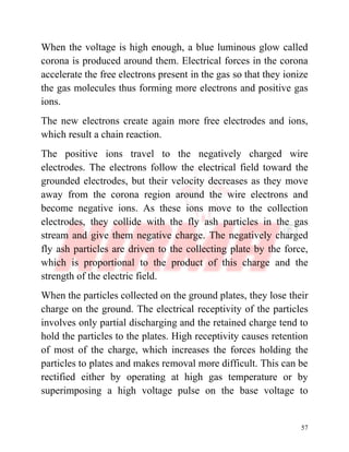 57
When the voltage is high enough, a blue luminous glow called
corona is produced around them. Electrical forces in the corona
accelerate the free electrons present in the gas so that they ionize
the gas molecules thus forming more electrons and positive gas
ions.
The new electrons create again more free electrodes and ions,
which result a chain reaction.
The positive ions travel to the negatively charged wire
electrodes. The electrons follow the electrical field toward the
grounded electrodes, but their velocity decreases as they move
away from the corona region around the wire electrons and
become negative ions. As these ions move to the collection
electrodes, they collide with the fly ash particles in the gas
stream and give them negative charge. The negatively charged
fly ash particles are driven to the collecting plate by the force,
which is proportional to the product of this charge and the
strength of the electric field.
When the particles collected on the ground plates, they lose their
charge on the ground. The electrical receptivity of the particles
involves only partial discharging and the retained charge tend to
hold the particles to the plates. High receptivity causes retention
of most of the charge, which increases the forces holding the
particles to plates and makes removal more difficult. This can be
rectified either by operating at high gas temperature or by
superimposing a high voltage pulse on the base voltage to
 