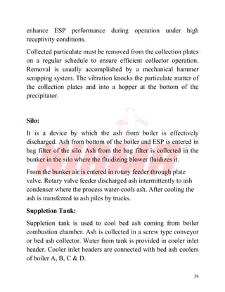 58
enhance ESP performance during operation under high
receptivity conditions.
Collected particulate must be removed from the collection plates
on a regular schedule to ensure efficient collector operation.
Removal is usually accomplished by a mechanical hammer
scrapping system. The vibration knocks the particulate matter of
the collection plates and into a hopper at the bottom of the
precipitator.
Silo:
It is a device by which the ash from boiler is effectively
discharged. Ash from bottom of the boiler and ESP is entered in
bag filter of the silo. Ash from the bag filter is collected in the
bunker in the silo where the fluidizing blower fluidizes it.
From the bunker air is entered in rotary feeder through plate
valve. Rotary valve feeder discharged ash intermittently to ash
condenser where the process water-cools ash. After cooling the
ash is transferred to ash piles by trucks.
Suppletion Tank:
Suppletion tank is used to cool bed ash coming from boiler
combustion chamber. Ash is collected in a screw type conveyor
or bed ash collector. Water from tank is provided in cooler inlet
header. Cooler inlet headers are connected with bed ash coolers
of boiler A, B, C & D.
 