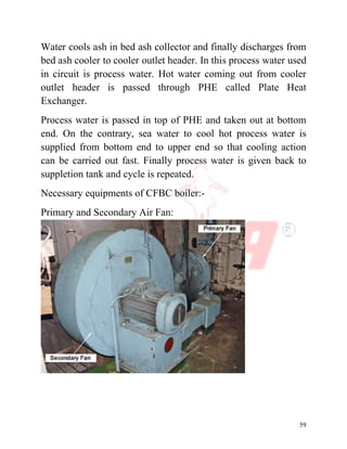 59
Water cools ash in bed ash collector and finally discharges from
bed ash cooler to cooler outlet header. In this process water used
in circuit is process water. Hot water coming out from cooler
outlet header is passed through PHE called Plate Heat
Exchanger.
Process water is passed in top of PHE and taken out at bottom
end. On the contrary, sea water to cool hot process water is
supplied from bottom end to upper end so that cooling action
can be carried out fast. Finally process water is given back to
suppletion tank and cycle is repeated.
Necessary equipments of CFBC boiler:-
Primary and Secondary Air Fan:
 