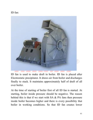 61
ID fan:
ID fan is used to make draft in boiler. ID fan is placed after
Electrostatic precipitator. It draws air from boiler and discharges
finally to stack. It maintains approximately half of draft of all
over boiler.
At the time of starting of boiler first of all ID fan is started. At
starting, boiler inside pressure should be negative. The reason
behind this is that if we start with SA & PA fans then pressure
inside boiler becomes higher and there is every possibility that
boiler in working conditions. So that ID fan creates lower
 