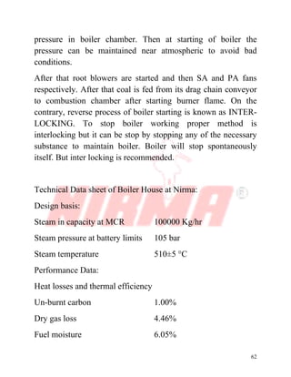 62
pressure in boiler chamber. Then at starting of boiler the
pressure can be maintained near atmospheric to avoid bad
conditions.
After that root blowers are started and then SA and PA fans
respectively. After that coal is fed from its drag chain conveyor
to combustion chamber after starting burner flame. On the
contrary, reverse process of boiler starting is known as INTER-
LOCKING. To stop boiler working proper method is
interlocking but it can be stop by stopping any of the necessary
substance to maintain boiler. Boiler will stop spontaneously
itself. But inter locking is recommended.
Technical Data sheet of Boiler House at Nirma:
Design basis:
Steam in capacity at MCR 100000 Kg/hr
Steam pressure at battery limits 105 bar
Steam temperature 510±5 °C
Performance Data:
Heat losses and thermal efficiency
Un-burnt carbon 1.00%
Dry gas loss 4.46%
Fuel moisture 6.05%
 