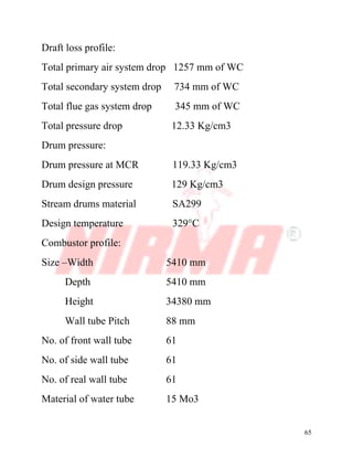 65
Draft loss profile:
Total primary air system drop 1257 mm of WC
Total secondary system drop 734 mm of WC
Total flue gas system drop 345 mm of WC
Total pressure drop 12.33 Kg/cm3
Drum pressure:
Drum pressure at MCR 119.33 Kg/cm3
Drum design pressure 129 Kg/cm3
Stream drums material SA299
Design temperature 329°C
Combustor profile:
Size –Width 5410 mm
Depth 5410 mm
Height 34380 mm
Wall tube Pitch 88 mm
No. of front wall tube 61
No. of side wall tube 61
No. of real wall tube 61
Material of water tube 15 Mo3
 