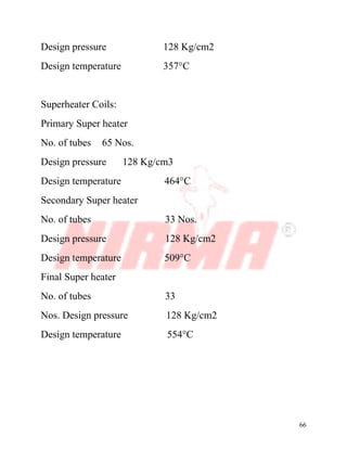 66
Design pressure 128 Kg/cm2
Design temperature 357°C
Superheater Coils:
Primary Super heater
No. of tubes 65 Nos.
Design pressure 128 Kg/cm3
Design temperature 464°C
Secondary Super heater
No. of tubes 33 Nos.
Design pressure 128 Kg/cm2
Design temperature 509°C
Final Super heater
No. of tubes 33
Nos. Design pressure 128 Kg/cm2
Design temperature 554°C
 