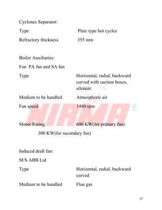 67
Cyclones Separator:
Type Plate type hot cycles
Refractory thickness 355 mm
Boiler Auxiliaries:
Fan PA fan and SA fan
Type Horizontal, radial, backward
curved with suction boxes,
silencer
Medium to be handled Atmospheric air
Fan speed 1480 rpm
Motor Rating 600 KW(for primary fan)
300 KW(for secondary fan)
Induced draft fan:
M/S ABB Ltd
Type Horizontal, radial, backward
curved
Medium to be handled Flue gas
 