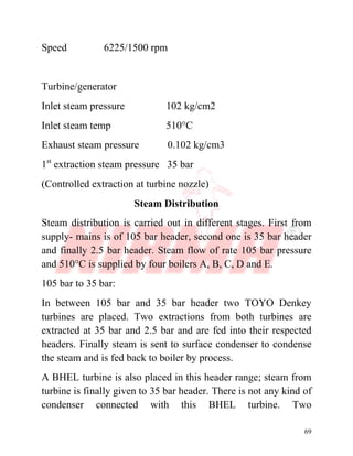 69
Speed 6225/1500 rpm
Turbine/generator
Inlet steam pressure 102 kg/cm2
Inlet steam temp 510°C
Exhaust steam pressure 0.102 kg/cm3
1st
extraction steam pressure 35 bar
(Controlled extraction at turbine nozzle)
Steam Distribution
Steam distribution is carried out in different stages. First from
supply- mains is of 105 bar header, second one is 35 bar header
and finally 2.5 bar header. Steam flow of rate 105 bar pressure
and 510°C is supplied by four boilers A, B, C, D and E.
105 bar to 35 bar:
In between 105 bar and 35 bar header two TOYO Denkey
turbines are placed. Two extractions from both turbines are
extracted at 35 bar and 2.5 bar and are fed into their respected
headers. Finally steam is sent to surface condenser to condense
the steam and is fed back to boiler by process.
A BHEL turbine is also placed in this header range; steam from
turbine is finally given to 35 bar header. There is not any kind of
condenser connected with this BHEL turbine. Two
 