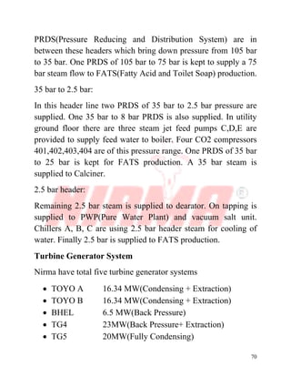 70
PRDS(Pressure Reducing and Distribution System) are in
between these headers which bring down pressure from 105 bar
to 35 bar. One PRDS of 105 bar to 75 bar is kept to supply a 75
bar steam flow to FATS(Fatty Acid and Toilet Soap) production.
35 bar to 2.5 bar:
In this header line two PRDS of 35 bar to 2.5 bar pressure are
supplied. One 35 bar to 8 bar PRDS is also supplied. In utility
ground floor there are three steam jet feed pumps C,D,E are
provided to supply feed water to boiler. Four CO2 compressors
401,402,403,404 are of this pressure range. One PRDS of 35 bar
to 25 bar is kept for FATS production. A 35 bar steam is
supplied to Calciner.
2.5 bar header:
Remaining 2.5 bar steam is supplied to dearator. On tapping is
supplied to PWP(Pure Water Plant) and vacuum salt unit.
Chillers A, B, C are using 2.5 bar header steam for cooling of
water. Finally 2.5 bar is supplied to FATS production.
Turbine Generator System
Nirma have total five turbine generator systems
∑ TOYO A 16.34 MW(Condensing + Extraction)
∑ TOYO B 16.34 MW(Condensing + Extraction)
∑ BHEL 6.5 MW(Back Pressure)
∑ TG4 23MW(Back Pressure+ Extraction)
∑ TG5 20MW(Fully Condensing)
 