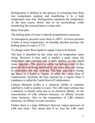 72
Refrigeration is defined as the process of extracting heat from
low temperature medium and transferring it to a high
temperature heat sink. Refrigeration maintains the temperature
of the heat source below that of its surroundings while
transferring the extracted heat to a heat sink.
Basic Principles
The boiling point of water is directly proportional to pressure.
At atmospheric pressure water boils at 100°C. At lower pressure
it boils at lower temperature. At 6mmHg absolute pressure the
boiling point of water is 3.7°C.
To change water from liquid to vapour it has to be heated.
The heat is absorbed by the water and its temperature starts
rising. However it rises until it reaches a point where the
temperature stays constant and it starts boiling, i.e. the liquid
water vaporizes. This point is called the boiling point. At this
point all the heat being absorbed by the water does not change
its temperature but only its phase. This heat, required to change
the phase of a liquid to vapour, is called the Latent Heat of
Vaporization. Similarly the heat rejected by a vapour when it
condenses is called the Latent Heat of Condensation.
Lithium Bromide (LiBr) is a chemical similar to common
salt(NaCl). LiBr is soluble in water. The LiBr water solution has
a tendency to absorb water due to its chemical affinity. As the
concentration of LiBr solution increases, its affinity towards
water increases. Also as the temperature of LiBr solution
decreases, its affinity to water increases.
Further there is a large difference between vapour pressures of
LiBr and water. This means that if we heat the LiBr water
 