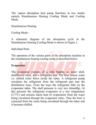 74
The vapour absorption heat pump functions in two modes
namely Simultaneous Heating Cooling Mode and Cooling
Mode.
Simultaneous Heating
Cooling Mode -
A schematic diagram of the absorption cycle in the
Simultaneous Heating Cooling Mode is shown in Figure 1.
Individual Parts
The operation of the various parts of the absorption machine in
the simultaneous heating cooling mode is described below.
Evaporator
The evaporator consists of a tube bundle, an outer shell,
distribution trays, and a refrigerant pan. The heat source water
i.e. chilled water flows inside the tubes. A refrigerant pump
circulates the refrigerant from the refrigerant pan into the
distribution trays. From the trays the refrigerant falls on the
evaporator tubes. The shell pressure is very low (6mmHg). At
this pressure the refrigerant evaporates at a low temperature
(3.7°C) and extracts latent heat of evaporation from the water
being circulated through the evaporator tubes. Thus the heat is
extracted from the water being circulated through the tubes and
it becomes chilled.
 