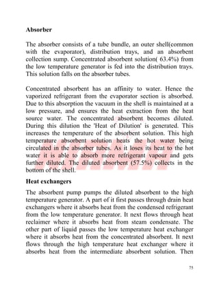 75
Absorber
The absorber consists of a tube bundle, an outer shell(common
with the evaporator), distribution trays, and an absorbent
collection sump. Concentrated absorbent solution( 63.4%) from
the low temperature generator is fed into the distribution trays.
This solution falls on the absorber tubes.
Concentrated absorbent has an affinity to water. Hence the
vaporized refrigerant from the evaporator section is absorbed.
Due to this absorption the vacuum in the shell is maintained at a
low pressure, and ensures the heat extraction from the heat
source water. The concentrated absorbent becomes diluted.
During this dilution the 'Heat of Dilution' is generated. This
increases the temperature of the absorbent solution. This high
temperature absorbent solution heats the hot water being
circulated in the absorber tubes. As it loses its heat to the hot
water it is able to absorb more refrigerant vapour and gets
further diluted. The diluted absorbent (57.5%) collects in the
bottom of the shell.
Heat exchangers
The absorbent pump pumps the diluted absorbent to the high
temperature generator. A part of it first passes through drain heat
exchangers where it absorbs heat from the condensed refrigerant
from the low temperature generator. It next flows through heat
reclaimer where it absorbs heat from steam condensate. The
other part of liquid passes the low temperature heat exchanger
where it absorbs heat from the concentrated absorbent. It next
flows through the high temperature heat exchanger where it
absorbs heat from the intermediate absorbent solution. Then
 