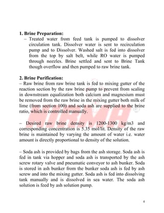 4
1. Brine Preparation:
– Treated water from feed tank is pumped to dissolver
circulation tank. Dissolver water is sent to recirculation
pump and to Dissolver. Washed salt is fed into dissolver
from the top by salt belt, while RO water is pumped
through nozzles. Brine settled and sent to Brine Tank
though overflow and then pumped to raw brine tank.
2. Brine Purification:
– Raw brine from raw brine tank is fed to mixing gutter of the
reaction section by the raw brine pump to prevent from scaling
in downstream equalization both calcium and magnesium must
be removed from the raw brine in the mixing gutter both milk of
lime (from section 100) and soda ash are supplied to the brine
ratio, which is controlled manually.
– Desired raw brine density is 1200-1300 kg/m3 and
corresponding concentration is 5.35 mol/lit. Density of the raw
brine is maintained by varying the amount of water i.e. water
amount is directly proportional to density of the solution.
– Soda ash is provided by bags from the ash storage. Soda ash is
fed in tank via hopper and soda ash is transported by the ash
screw rotary valve and pneumatic conveyor to ash bunker. Soda
is stored in ash bunker from the bunker soda ash is fed by ash
screw and into the mixing gutter. Soda ash is fed into dissolving
tank manually and is dissolved in sea water. The soda ash
solution is feed by ash solution pump.
 