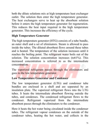 76
both the dilute solutions mix at high temperature heat exchanger
outlet. The solution then enter the high temperature generator.
The heat exchangers serve to heat up the absorbent solution
before it enters the high temperature generator for regeneration.
This reduces the heat input required in the high temperature
generator. This increases the efficiency of the cycle.
High Temperature Generator
The high temperature generator (HTG) consists of a tube bundle,
an outer shell and a set of eliminators. Steam is allowed to pass
inside the tubes. The diluted absorbent flows around these tubes
and is heated. The temperature of the solution increases until it
reaches the boiling point. The refrigerant water boils out of the
solution. The solution concentration increases (to61%). This
increased concentration is referred to as the intermediate
concentration.
The vaporized refrigerant passes through the eliminators and
goes to the low temperature generator.
Low Temperature Generator and Condenser
The low temperature generator (LTG) and condenser tube
bundles are enclosed in a shell and are separated by an
insulation plate. The vaporized refrigerant flows into the LTG
tubes. It heats the intermediate absorbent flowing outside the
tubes, and condenses. The condensed refrigerant flows to the
condenser. Refrigerant vaporized from the intermediate
absorbent passes through the eliminators to the condenser.
Here it heats the hot water being circulated inside the condenser
tubes. The refrigerant vapour condenses on the outside of the
condenser tubes, heating the hot water, and collects in the
 