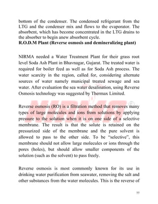77
bottom of the condenser. The condensed refrigerant from the
LTG and the condenser mix and flows to the evaporator. The
absorbent, which has become concentrated in the LTG drains to
the absorber to begin anew absorbent cycle.
R.O.D.M Plant (Reverse osmosis and demineralizing plant)
NIRMA needed a Water Treatment Plant for their grass root
level Soda Ash Plant in Bhavnagar, Gujarat. The treated water is
required for boiler feed as well as for Soda Ash process. The
water scarcity in the region, called for, considering alternate
sources of water namely municipal treated sewage and sea
water. After evaluation the sea water desalination, using Reverse
Osmosis technology was suggested by Thermax Limited.
Reverse osmosis (RO) is a filtration method that removes many
types of large molecules and ions from solutions by applying
pressure to the solution when it is on one side of a selective
membrane. The result is that the solute is retained on the
pressurized side of the membrane and the pure solvent is
allowed to pass to the other side. To be “selective”, this
membrane should not allow large molecules or ions through the
pores (holes), but should allow smaller components of the
solution (such as the solvent) to pass freely.
Reverse osmosis is most commonly known for its use in
drinking water purification from seawater, removing the salt and
other substances from the water molecules. This is the reverse of
 