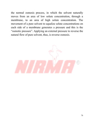 78
the normal osmosis process, in which the solvent naturally
moves from an area of low solute concentration, through a
membrane, to an area of high solute concentration. The
movement of a pure solvent to equalize solute concentrations on
each side of a membrane generates a pressure and this is the
“osmotic pressure”. Applying an external pressure to reverse the
natural flow of pure solvent, thus, is reverse osmosis.
 