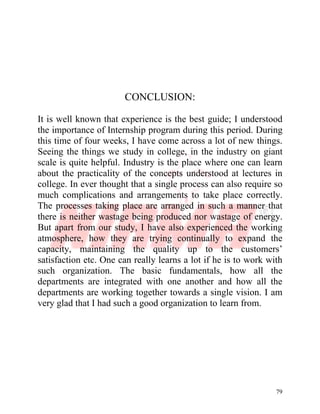 79
CONCLUSION:
It is well known that experience is the best guide; I understood
the importance of Internship program during this period. During
this time of four weeks, I have come across a lot of new things.
Seeing the things we study in college, in the industry on giant
scale is quite helpful. Industry is the place where one can learn
about the practicality of the concepts understood at lectures in
college. In ever thought that a single process can also require so
much complications and arrangements to take place correctly.
The processes taking place are arranged in such a manner that
there is neither wastage being produced nor wastage of energy.
But apart from our study, I have also experienced the working
atmosphere, how they are trying continually to expand the
capacity, maintaining the quality up to the customers’
satisfaction etc. One can really learns a lot if he is to work with
such organization. The basic fundamentals, how all the
departments are integrated with one another and how all the
departments are working together towards a single vision. I am
very glad that I had such a good organization to learn from.
 