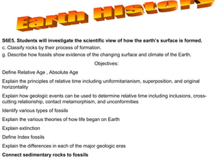 S6E5. Obtain, evaluate, and communicate information to show how Earth’s surface is formed.
c. Construct an explanation of how to classify sedimentary rocks by their formation
g. Construct an argument using maps and data collected to support a claim of how fossils show evidence of the
changing surface and climate of the Earth.
Objectives:
Define Relative Age , Absolute Age
Explain the principles of relative time including uniformitarianism, superposition, and
original horizontality
Explain how geologic events can be used to determine relative time including
inclusions, cross-cutting relationship, contact metamorphism, and unconformities
Identify various types of fossils
Explain the various theories of how life began on Earth
Explain extinction
Define Index fossils
Explain the differences in each of the major geologic eras
Connect sedimentary rocks to fossils
 