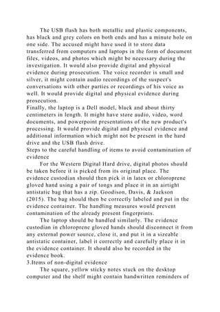The USB flash has both metallic and plastic components,
has black and grey colors on both ends and has a minute hole on
one side. The accused might have used it to store data
transferred from computers and laptops in the form of document
files, videos, and photos which might be necessary during the
investigation. It would also provide digital and physical
evidence during prosecution. The voice recorder is small and
silver, it might contain audio recordings of the suspect's
conversations with other parties or recordings of his voice as
well. It would provide digital and physical evidence during
prosecution.
Finally, the laptop is a Dell model, black and about thirty
centimeters in length. It might have store audio, video, word
documents, and powerpoint presentations of the new product's
processing. It would provide digital and physical evidence and
additional information which might not be present in the hard
drive and the USB flash drive.
Steps to the careful handling of items to avoid contamination of
evidence
For the Western Digital Hard drive, digital photos should
be taken before it is picked from its original place. The
evidence custodian should then pick it in latex or chloroprene
gloved hand using a pair of tongs and place it in an airtight
antistatic bag that has a zip. Goodison, Davis, & Jackson
(2015). The bag should then be correctly labeled and put in the
evidence container. The handling measures would prevent
contamination of the already present fingerprints.
The laptop should be handled similarly. The evidence
custodian in chloroprene gloved hands should disconnect it from
any external power source, close it, and put it in a sizeable
antistatic container, label it correctly and carefully place it in
the evidence container. It should also be recorded in the
evidence book.
3.Items of non-digital evidence
The square, yellow sticky notes stuck on the desktop
computer and the shelf might contain handwritten reminders of
 