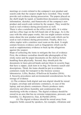 meetings or events related to the company's new product and
search code that the suspect might have recorded. They would
provide real evidence during prosecution. The papers placed on
the shelf might be typed, or handwritten documents containing
information, sketches, and frameworks of the company's new
product and search code written by the suspect. They would be
used as real evidence during prosecution as well.
There is also a notebook on the office work table. It is white
and has a blue logo on the left-hand side of the page. As is the
case with the other paper works, this too might contain written
notes about the new product and the search code which can be
used as real evidence during prosecution. Finally, there is a
white stapler with a stainless steel ream on the desk. It might
contain forensic evidence such as fingerprints which can be
used as supplementary evidence to back up the allegations
against the suspect.
Steps of collecting the items to mitigate the loss of evidence
First, the evidence custodian should take photographs of the
sticky notes and the paper documents on the shelves before
handling them physically. Second, they should pick the
documents in latex-gloved hands and put them in security bags
that have a zipper, each item in its bag, for forensic search and
descriptions. Third, the items should be put in evidence
containers ready for transport to the forensic science
laboratories. Lillis, Becker, O'Sullivan & Scanlon (2016).
4. Security procedures and environmental considerations for the
storage of evidence
(i) The evidence both digital and non-digital should be stored
in paper, envelope and antistatic containers, in case of the
laptop, and not plastic containers. Plastic produces static
electricity and allows humidity and condensation thus
interfering with the evidence. The digital evidence should be
stored in an area that has no extreme temperature, pressure, and
humidity. Li, Bajramovic, Gao, & Parekh (2016).
(ii) The digital evidence should be stored away from
magnetic fields caused by speakers, for example, vibrations and
 