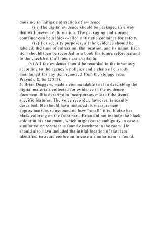moisture to mitigate alteration of evidence.
(iii)The digital evidence should be packaged in a way
that will prevent deformation. The packaging and storage
container can be a thick-walled antistatic container for safety.
(iv) For security purposes, all the evidence should be
labeled; the time of collection, the location, and its name. Each
item should then be recorded in a book for future reference and
to the checklist if all items are available.
(v) All the evidence should be recorded in the inventory
according to the agency’s policies and a chain of custody
maintained for any item removed from the storage area.
Prayudi, & Sn (2015).
5. Brian Duggers, made a commendable trial in describing the
digital materials collected for evidence in the evidence
document. His description incorporates most of the items’
specific features. The voice recorder, however, is scantly
described. He should have included its measurement
approximations to expound on how “small” it is. It also has
black coloring on the front part. Brian did not include the black
colour in his statement, which might cause ambiguity in case a
similar voice recorder is found elsewhere in the room. He
should also have included the initial location of the item
identified to avoid confusion in case a similar item is found.
 