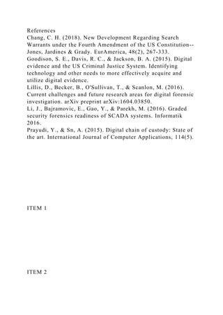References
Chang, C. H. (2018). New Development Regarding Search
Warrants under the Fourth Amendment of the US Constitution--
Jones, Jardines & Grady. EurAmerica, 48(2), 267-333.
Goodison, S. E., Davis, R. C., & Jackson, B. A. (2015). Digital
evidence and the US Criminal Justice System. Identifying
technology and other needs to more effectively acquire and
utilize digital evidence.
Lillis, D., Becker, B., O'Sullivan, T., & Scanlon, M. (2016).
Current challenges and future research areas for digital forensic
investigation. arXiv preprint arXiv:1604.03850.
Li, J., Bajramovic, E., Gao, Y., & Parekh, M. (2016). Graded
security forensics readiness of SCADA systems. Informatik
2016.
Prayudi, Y., & Sn, A. (2015). Digital chain of custody: State of
the art. International Journal of Computer Applications, 114(5).
ITEM 1
ITEM 2
 