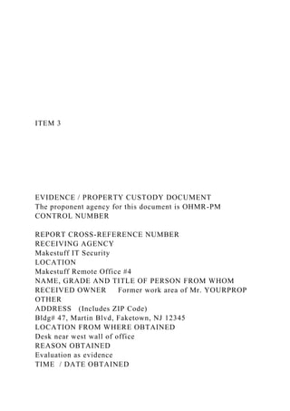 ITEM 3
EVIDENCE / PROPERTY CUSTODY DOCUMENT
The proponent agency for this document is OHMR-PM
CONTROL NUMBER
REPORT CROSS-REFERENCE NUMBER
RECEIVING AGENCY
Makestuff IT Security
LOCATION
Makestuff Remote Office #4
NAME, GRADE AND TITLE OF PERSON FROM WHOM
RECEIVED OWNER Former work area of Mr. YOURPROP
OTHER
ADDRESS (Includes ZIP Code)
Bldg# 47, Martin Blvd, Faketown, NJ 12345
LOCATION FROM WHERE OBTAINED
Desk near west wall of office
REASON OBTAINED
Evaluation as evidence
TIME / DATE OBTAINED
 