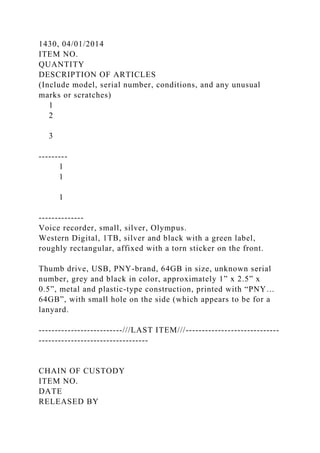 1430, 04/01/2014
ITEM NO.
QUANTITY
DESCRIPTION OF ARTICLES
(Include model, serial number, conditions, and any unusual
marks or scratches)
1
2
3
---------
1
1
1
--------------
Voice recorder, small, silver, Olympus.
Western Digital, 1TB, silver and black with a green label,
roughly rectangular, affixed with a torn sticker on the front.
Thumb drive, USB, PNY-brand, 64GB in size, unknown serial
number, grey and black in color, approximately 1” x 2.5” x
0.5”, metal and plastic-type construction, printed with “PNY…
64GB”, with small hole on the side (which appears to be for a
lanyard.
--------------------------///LAST ITEM///-----------------------------
----------------------------------
CHAIN OF CUSTODY
ITEM NO.
DATE
RELEASED BY
 