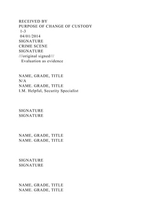 RECEIVED BY
PURPOSE OF CHANGE OF CUSTODY
1-3
04/01/2014
SIGNATURE
CRIME SCENE
SIGNATURE
///original signed///
Evaluation as evidence
NAME, GRADE, TITLE
N/A
NAME. GRADE, TITLE
I.M. Helpful, Security Specialist
SIGNATURE
SIGNATURE
NAME, GRADE, TITLE
NAME. GRADE, TITLE
SIGNATURE
SIGNATURE
NAME, GRADE, TITLE
NAME. GRADE, TITLE
 