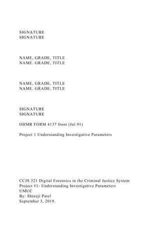 SIGNATURE
SIGNATURE
NAME, GRADE, TITLE
NAME. GRADE, TITLE
NAME, GRADE, TITLE
NAME. GRADE, TITLE
SIGNATURE
SIGNATURE
OHMR FORM 4137 front (Jul 91)
Project 1 Understanding Investigative Parameters
CCJS 321 Digital Forensics in the Criminal Justice System
Project #1- Understanding Investigative Parameters
UMUC
By: Shreeji Patel
September 3, 2019.
 