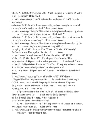 Chen, A. (2016, November 20). What is chain of custody? Why
is it important? Retrieved from
https://www.quora.com/What-is-chain-of-custody-Why-is-it-
important
Johnson, S. C. (n.d.). Does an employer have a right to search
an employee's locker or desk? Retrieved from
https://www.xperthr.com/faq/does-an-employer-have-a-right-to-
search-an-employees-locker-or-desk/6902/
Johnson, S. C. (n.d.). Does an employer have the right to search
an employee's purse or bag? Retrieved from
https://www.xperthr.com/faq/does-an-employer-have-the-right-
to- search-an-employees-purse-or-bag/6903/
Longley, R. (2019, March 13). What Is Chain of Custody?
Definition and Examples. Retrieved from
https://www.thoughtco.com/chain-of-custody-4589132
Miller, B. (2014, June 17). Employee Handbooks: The
Importance of Signed Acknowledgements. Retrieved from
https://hrdailyadvisor.blr.com/2014/06/17/employee-handbooks-
the- importance-of-signed-acknowledgements/
Sule, D. (2014). Importance of Forensic Readiness. Retrieved
from
https://www.isaca.org/Journal/archives/2014/Volume-
1/Pages/JOnline-Importance-of- Forensic-Readiness.aspx
(2019, June 13). Should Employers Have Master Keys to
Employees' Desk Drawers? - Fortress Safe and Lock -
Springdale. Retrieved from
https://nearsay.com/c/668424/24159/should-employers-
have-master-keys-to- employees-desk-drawers
(n.d.). Search and Seizure. Retrieved from
http://www.searchandseizure.org/
(2017, November 14). The Importance of Chain of Custody
for Legal Proceedings. Retrieved from
https://www.superiorbag.com/evidence-bags/importance-chain-
custody-legal-proceedings/
 