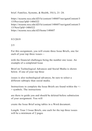 brief. Families, Systems, & Health, 35(1), 21–24.
https://ncuone.ncu.edu/d2l/le/content/140607/navigateContent/3
13/Previous?pId=1406522
https://ncuone.ncu.edu/d2l/le/content/140607/navigateContent/3
13/Next?pId=1406522
https://ncuone.ncu.edu/d2l/home/140607
9/3/2019
2/5
For this assignment, you will create three Issue Briefs, one for
each of your top three issues—
with the financial challenges being the number one issue. An
example of a completed Issue
Brief on Technological Advances and Social Media is shown
below. If one of your top three
issues is also technological advances, be sure to select a
different subtopic than social media.
Instructions to complete the Issue Briefs are found within the <-
> symbols. The instructions
are there to guide you and should be deleted before submission
of your assignment. You will
create the Issue Brief using tables in a Word document.
Length: Your 3 Issue Briefs, one each for the top three issues
will be a minimum of 2 pages
 
