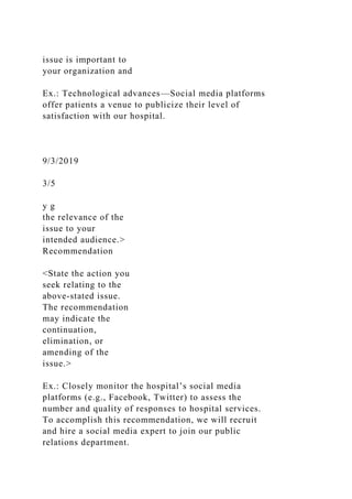 issue is important to
your organization and
Ex.: Technological advances—Social media platforms
offer patients a venue to publicize their level of
satisfaction with our hospital.
9/3/2019
3/5
y g
the relevance of the
issue to your
intended audience.>
Recommendation
<State the action you
seek relating to the
above-stated issue.
The recommendation
may indicate the
continuation,
elimination, or
amending of the
issue.>
Ex.: Closely monitor the hospital’s social media
platforms (e.g., Facebook, Twitter) to assess the
number and quality of responses to hospital services.
To accomplish this recommendation, we will recruit
and hire a social media expert to join our public
relations department.
 