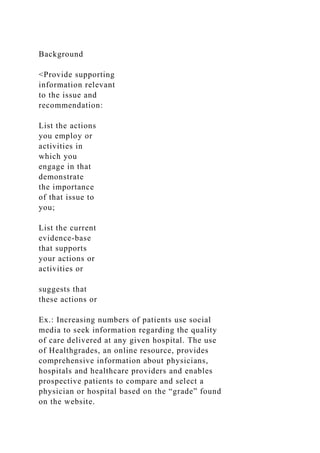 Background
<Provide supporting
information relevant
to the issue and
recommendation:
List the actions
you employ or
activities in
which you
engage in that
demonstrate
the importance
of that issue to
you;
List the current
evidence-base
that supports
your actions or
activities or
suggests that
these actions or
Ex.: Increasing numbers of patients use social
media to seek information regarding the quality
of care delivered at any given hospital. The use
of Healthgrades, an online resource, provides
comprehensive information about physicians,
hospitals and healthcare providers and enables
prospective patients to compare and select a
physician or hospital based on the “grade” found
on the website.
 