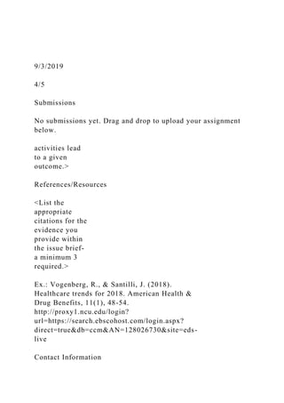 9/3/2019
4/5
Submissions
No submissions yet. Drag and drop to upload your assignment
below.
activities lead
to a given
outcome.>
References/Resources
<List the
appropriate
citations for the
evidence you
provide within
the issue brief-
a minimum 3
required.>
Ex.: Vogenberg, R., & Santilli, J. (2018).
Healthcare trends for 2018. American Health &
Drug Benefits, 11(1), 48-54.
http://proxy1.ncu.edu/login?
url=https://search.ebscohost.com/login.aspx?
direct=true&db=ccm&AN=128026730&site=eds-
live
Contact Information
 