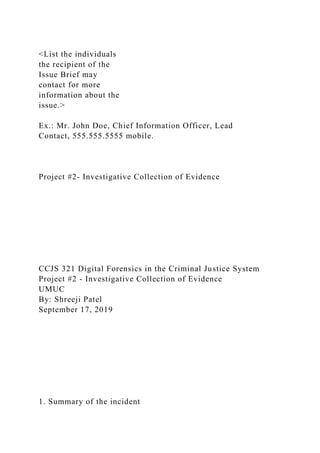 <List the individuals
the recipient of the
Issue Brief may
contact for more
information about the
issue.>
Ex.: Mr. John Doe, Chief Information Officer, Lead
Contact, 555.555.5555 mobile.
Project #2- Investigative Collection of Evidence
CCJS 321 Digital Forensics in the Criminal Justice System
Project #2 - Investigative Collection of Evidence
UMUC
By: Shreeji Patel
September 17, 2019
1. Summary of the incident
 