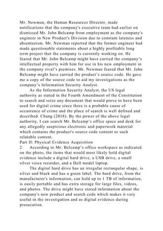 Mr. Newman, the Human Resources Director, made
notifications that the company's executive team had earlier on
dismissed Mr. John Belcamp from employment as the company's
engineer in New Product's Division due to constant lateness and
absenteeism. Mr. Newman reported that the former engineer had
made questionable statements about a highly profitable long
term project that the company is currently working on. He
feared that Mr. John Belcamp might have carried the company’s
intellectual property with him for use in his new employment in
the company rival’s premises. Mr. Newman feared that Mr. John
Belcamp might have carried the product’s source code. He gave
me a copy of the source code to aid my investigations as the
company’s Information Security Analyst.
As the Information Security Analyst, the US legal
authority as stated in the Fourth Amendment of the Constitution
to search and seize any document that would prove to have been
used for digital crime since there is a probable cause of
occurrence of crime and the place of search is well defined and
described. Chang (2018). By the power of the above legal
authority, I can search Mr. Belcamp’s office space and desk for
any allegedly suspicious electronic and paperwork material
which contains the product's source code content or such
relatable content.
Part II: Physical Evidence Acquisition
2. According to Mr. Belcamp’s office workspace as indicated
on the photo, the items that would most likely hold digital
evidence include a digital hard drive, a USB drive, a small
silver voice recorder, and a Dell model laptop.
The digital hard drive has an irregular rectangular shape, is
silver and black and has a green label. The hard drive, from the
manufacturer's information, can hold up to 1 TB of information,
is easily portable and has extra storage for large files, videos,
and photos. The drive might have stored information about the
company's new product and search code which makes it very
useful in the investigation and as digital evidence during
prosecution.
 
