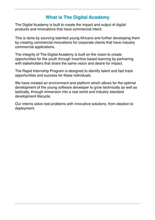 What is The Digital Academy
The Digital Academy is built to create the impact and output of digital
products and innovations that have commercial intent.
This is done by sourcing talented young Africans and further developing them
by creating commercial innovations for corporate clients that have industry
commercial applications.
The integrity of The Digital Academy is built on the vision to create
opportunities for the youth through incentive based learning by partnering
with stakeholders that share the same vision and desire for impact.
The Rapid Internship Program is designed to identify talent and fast track
opportunities and success for these individuals.
We have created an environment and platform which allows for the optimal
development of the young software developer to grow technically as well as
tactically, through immersion into a real world and industry standard
development lifecycle.
Our interns solve real problems with innovative solutions, from ideation to
deployment. 
 