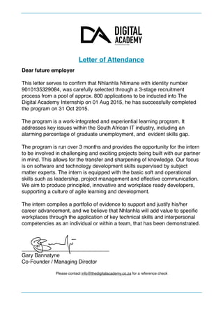 Letter of Attendance
Dear future employer
This letter serves to conﬁrm that Nhlanhla Ntimane with identity number
9010135329084, was carefully selected through a 3-stage recruitment
process from a pool of approx. 800 applications to be inducted into The
Digital Academy Internship on 01 Aug 2015, he has successfully completed
the program on 31 Oct 2015.
The program is a work-integrated and experiential learning program. It
addresses key issues within the South African IT industry, including an
alarming percentage of graduate unemployment, and evident skills gap.
The program is run over 3 months and provides the opportunity for the intern
to be involved in challenging and exciting projects being built with our partner
in mind. This allows for the transfer and sharpening of knowledge. Our focus
is on software and technology development skills supervised by subject
matter experts. The intern is equipped with the basic soft and operational
skills such as leadership, project management and effective communication.
We aim to produce principled, innovative and workplace ready developers,
supporting a culture of agile learning and development.
The intern compiles a portfolio of evidence to support and justify his/her
career advancement, and we believe that Nhlanhla will add value to speciﬁc
workplaces through the application of key technical skills and interpersonal
competencies as an individual or within a team, that has been demonstrated.
______________________________
Gary Bannatyne
Co-Founder / Managing Director
Please contact info@thedigitalacademy.co.za for a reference check 
 