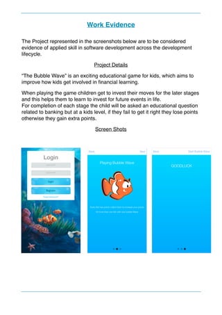 Work Evidence
The Project represented in the screenshots below are to be considered
evidence of applied skill in software development across the development
lifecycle.
Project Details
“The Bubble Wave” is an exciting educational game for kids, which aims to
improve how kids get involved in ﬁnancial learning.
When playing the game children get to invest their moves for the later stages
and this helps them to learn to invest for future events in life. 
For completion of each stage the child will be asked an educational question
related to banking but at a kids level, if they fail to get it right they lose points
otherwise they gain extra points.
Screen Shots
 
