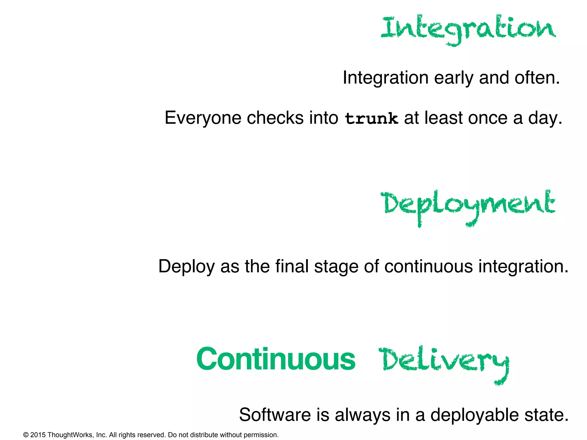 © 2015 ThoughtWorks, Inc. All rights reserved. Do not distribute without permission.
Continuous
Integration
Integration early and often.
Everyone checks into trunk at least once a day.
Deployment
Deploy as the ﬁnal stage of continuous integration.
Delivery
Software is always in a deployable state.
 