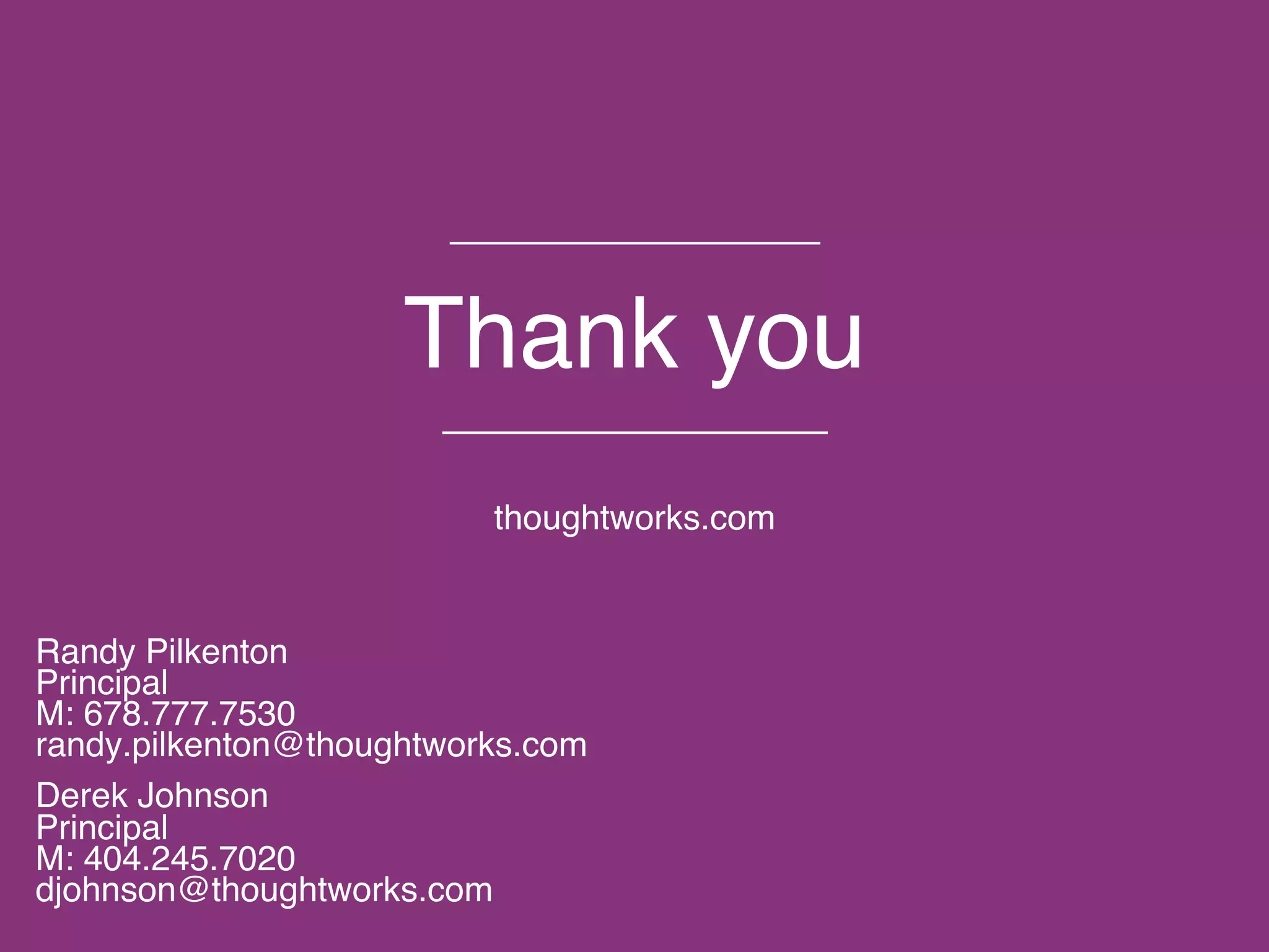 © 2015 ThoughtWorks, Inc. All rights reserved. Do not distribute without permission.
Thank you
thoughtworks.com
Randy Pilkenton
Principal
M: 678.777.7530
randy.pilkenton@thoughtworks.com
Derek Johnson
Principal
M: 404.245.7020
djohnson@thoughtworks.com
 