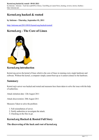 Kernel.org hacked & rooted - 09-01-2011
by Intizone - Intizone - Tech Savvy&#039;s Choice, Tech Blog on Latest News, hosting, reviews, howto, freebies -
http://intizone.net



Kernel.org hacked & rooted
by Intizone - Thursday, September 01, 2011

http://intizone.net/2011/09/01/kernel-org-hacked-rooted/

Kernel.org - The Core of Linux




Kernel.org introduction
Kernel.org serves the kernel of linux which is the core of linux in running every single hardware and
software. Without the kernel, a computer simply cannot boot up as it cannot connect to the hardware.

Summary
Kernel.org's server was hacked and rooted and measures have been taken to solve the issue with the help
of authorities.

Attack initiation date: 12th August 2011

Attack discoveration: 28th August 2011

Measures Taken to solve the problem:

  1. Full reinstallation of server.
  2. Notify authorities to investigate the attack.
  3. Checking on the files in git.

Kernel.org Hacked & Rooted Full Story
The discovering of the hack and root of kernel.org



                                                                                                             page 1 / 2
 